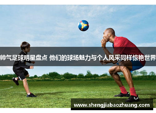 帅气足球明星盘点 他们的球场魅力与个人风采同样惊艳世界