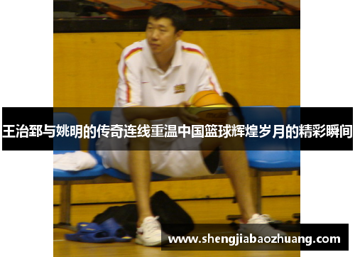 王治郅与姚明的传奇连线重温中国篮球辉煌岁月的精彩瞬间