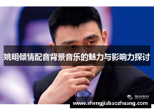 姚明倾情配音背景音乐的魅力与影响力探讨