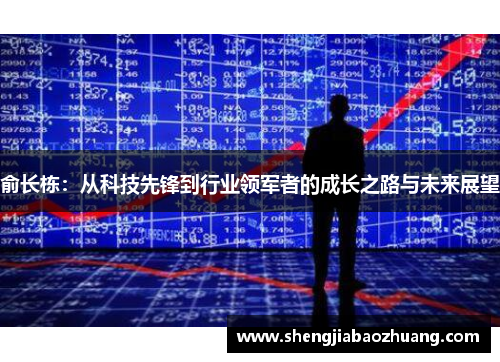 俞长栋：从科技先锋到行业领军者的成长之路与未来展望